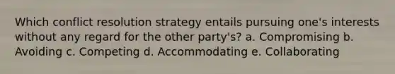 Which conflict resolution strategy entails pursuing one's interests without any regard for the other party's? a. Compromising b. Avoiding c. Competing d. Accommodating e. Collaborating