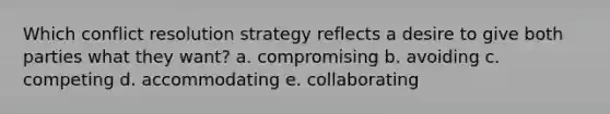 Which conflict resolution strategy reflects a desire to give both parties what they want? a. compromising b. avoiding c. competing d. accommodating e. collaborating