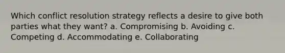 Which conflict resolution strategy reflects a desire to give both parties what they want? a. Compromising b. Avoiding c. Competing d. Accommodating e. Collaborating