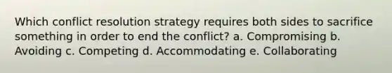 Which conflict resolution strategy requires both sides to sacrifice something in order to end the conflict? a. Compromising b. Avoiding c. Competing d. Accommodating e. Collaborating