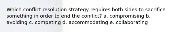 Which conflict resolution strategy requires both sides to sacrifice something in order to end the conflict? a. compromising b. avoiding c. competing d. accommodating e. collaborating