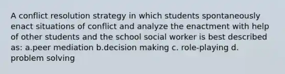 A conflict resolution strategy in which students spontaneously enact situations of conflict and analyze the enactment with help of other students and the school social worker is best described as: a.peer mediation b.decision making c. role-playing d. problem solving