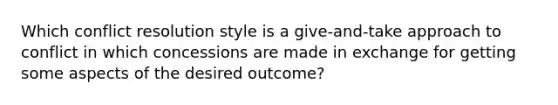 Which conflict resolution style is a give-and-take approach to conflict in which concessions are made in exchange for getting some aspects of the desired outcome?