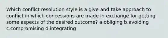 Which conflict resolution style is a give-and-take approach to conflict in which concessions are made in exchange for getting some aspects of the desired outcome? a.obliging b.avoiding c.compromising d.integrating