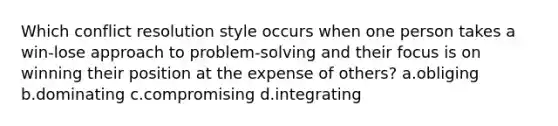 Which conflict resolution style occurs when one person takes a win-lose approach to problem-solving and their focus is on winning their position at the expense of others? a.obliging b.dominating c.compromising d.integrating