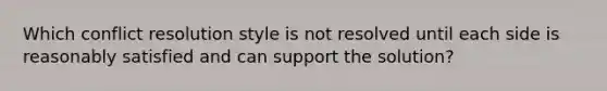 Which conflict resolution style is not resolved until each side is reasonably satisfied and can support the solution?