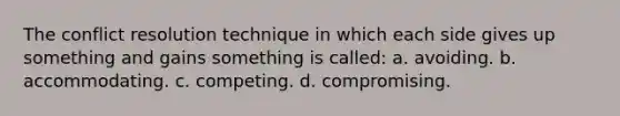 The conflict resolution technique in which each side gives up something and gains something is called: a. avoiding. b. accommodating. c. competing. d. compromising.