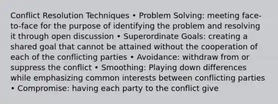 Conflict Resolution Techniques • Problem Solving: meeting face-to-face for the purpose of identifying the problem and resolving it through open discussion • Superordinate Goals: creating a shared goal that cannot be attained without the cooperation of each of the conflicting parties • Avoidance: withdraw from or suppress the conflict • Smoothing: Playing down differences while emphasizing common interests between conflicting parties • Compromise: having each party to the conflict give