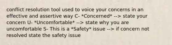 conflict resolution tool used to voice your concerns in an effective and assertive way C- *Concerned* --> state your concern U- *Uncomfortable* --> state why you are uncomfortable S- This is a *Safety* issue --> if concern not resolved state the safety issue