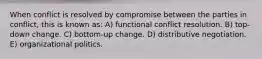 When conflict is resolved by compromise between the parties in conflict, this is known as: A) functional conflict resolution. B) top-down change. C) bottom-up change. D) distributive negotiation. E) organizational politics.