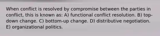 When conflict is resolved by compromise between the parties in conflict, this is known as: A) functional conflict resolution. B) top-down change. C) bottom-up change. D) distributive negotiation. E) organizational politics.