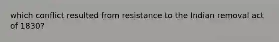 which conflict resulted from resistance to the Indian removal act of 1830?