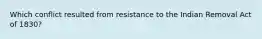 Which conflict resulted from resistance to the Indian Removal Act of 1830?