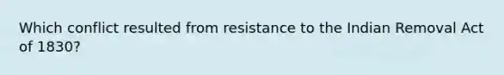 Which conflict resulted from resistance to the Indian Removal Act of 1830?