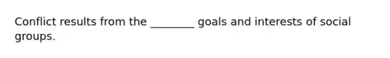 Conflict results from the ________ goals and interests of social groups.