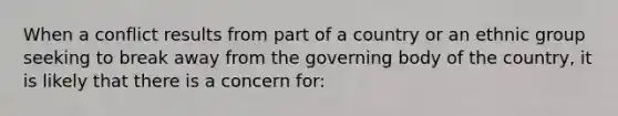 When a conflict results from part of a country or an ethnic group seeking to break away from the governing body of the country, it is likely that there is a concern for: