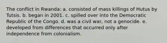 The conflict in Rwanda: a. consisted of mass killings of Hutus by Tutsis. b. began in 2001. c. spilled over into the Democratic Republic of the Congo. d. was a civil war, not a genocide. e. developed from differences that occurred only after independence from colonialism.