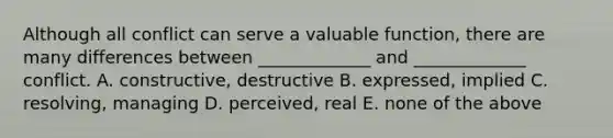 Although all conflict can serve a valuable function, there are many differences between _____________ and _____________ conflict. A. constructive, destructive B. expressed, implied C. resolving, managing D. perceived, real E. none of the above