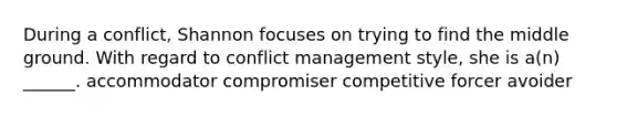 During a conflict, Shannon focuses on trying to find the middle ground. With regard to conflict management style, she is a(n) ______. accommodator compromiser competitive forcer avoider