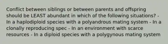 Conflict between siblings or between parents and offspring should be LEAST abundant in which of the following situations? - In a haplodiploid species with a polyandrous mating system - In a clonally reproducing spec - In an environment with scarce resources - In a diploid species with a polygynous mating system