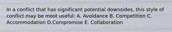 In a conflict that has significant potential downsides, this style of conflict may be most useful: A. Avoidance B. Competition C. Accommodation D.Compromise E. Collaboration