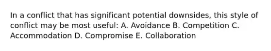 In a conflict that has significant potential downsides, this style of conflict may be most useful: A. Avoidance B. Competition C. Accommodation D. Compromise E. Collaboration