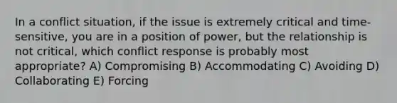 In a conflict situation, if the issue is extremely critical and time-sensitive, you are in a position of power, but the relationship is not critical, which conflict response is probably most appropriate? A) Compromising B) Accommodating C) Avoiding D) Collaborating E) Forcing