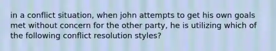 in a conflict situation, when john attempts to get his own goals met without concern for the other party, he is utilizing which of the following conflict resolution styles?