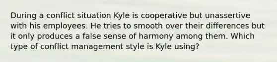 During a conflict situation Kyle is cooperative but unassertive with his employees. He tries to smooth over their differences but it only produces a false sense of harmony among them. Which type of conflict management style is Kyle using?