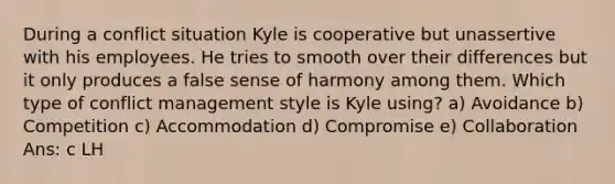 During a conflict situation Kyle is cooperative but unassertive with his employees. He tries to smooth over their differences but it only produces a false sense of harmony among them. Which type of conflict management style is Kyle using? a) Avoidance b) Competition c) Accommodation d) Compromise e) Collaboration Ans: c LH