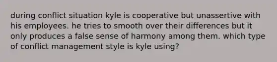 during conflict situation kyle is cooperative but unassertive with his employees. he tries to smooth over their differences but it only produces a false sense of harmony among them. which type of conflict management style is kyle using?