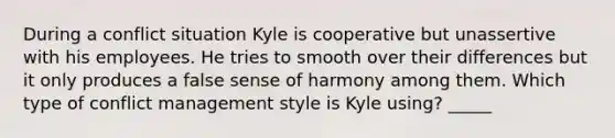 During a conflict situation Kyle is cooperative but unassertive with his employees. He tries to smooth over their differences but it only produces a false sense of harmony among them. Which type of conflict management style is Kyle using? _____