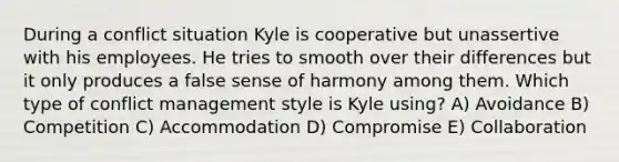 During a conflict situation Kyle is cooperative but unassertive with his employees. He tries to smooth over their differences but it only produces a false sense of harmony among them. Which type of conflict management style is Kyle using? A) Avoidance B) Competition C) Accommodation D) Compromise E) Collaboration