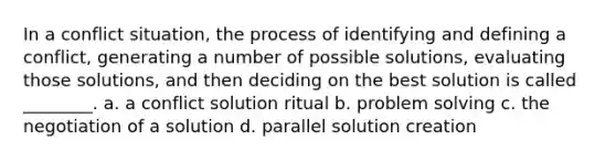 In a conflict situation, the process of identifying and defining a conflict, generating a number of possible solutions, evaluating those solutions, and then deciding on the best solution is called ________. a. a conflict solution ritual b. problem solving c. the negotiation of a solution d. parallel solution creation