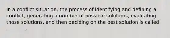 In a conflict situation, the process of identifying and defining a conflict, generating a number of possible solutions, evaluating those solutions, and then deciding on the best solution is called ________.