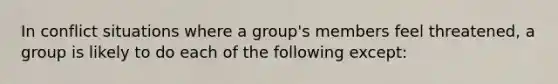 In conflict situations where a group's members feel threatened, a group is likely to do each of the following except: