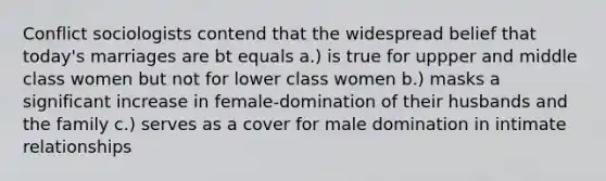 Conflict sociologists contend that the widespread belief that today's marriages are bt equals a.) is true for uppper and middle class women but not for lower class women b.) masks a significant increase in female-domination of their husbands and the family c.) serves as a cover for male domination in intimate relationships