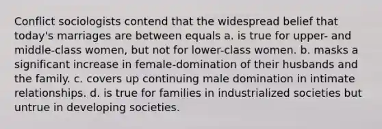 Conflict sociologists contend that the widespread belief that today's marriages are between equals a. is true for upper- and middle-class women, but not for lower-class women. b. masks a significant increase in female-domination of their husbands and the family. c. covers up continuing male domination in intimate relationships. d. is true for families in industrialized societies but untrue in developing societies.