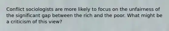 Conflict sociologists are more likely to focus on the unfairness of the significant gap between the rich and the poor. What might be a criticism of this view?