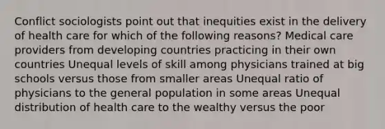 Conflict sociologists point out that inequities exist in the delivery of health care for which of the following reasons? Medical care providers from developing countries practicing in their own countries Unequal levels of skill among physicians trained at big schools versus those from smaller areas Unequal ratio of physicians to the general population in some areas Unequal distribution of health care to the wealthy versus the poor