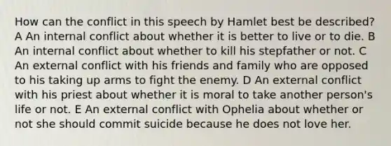 How can the conflict in this speech by Hamlet best be described? A An internal conflict about whether it is better to live or to die. B An internal conflict about whether to kill his stepfather or not. C An external conflict with his friends and family who are opposed to his taking up arms to fight the enemy. D An external conflict with his priest about whether it is moral to take another person's life or not. E An external conflict with Ophelia about whether or not she should commit suicide because he does not love her.