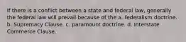 If there is a conflict between a state and federal law, generally the federal law will prevail because of the a. federalism doctrine. b. Supremacy Clause. c. paramount doctrine. d. Interstate Commerce Clause.