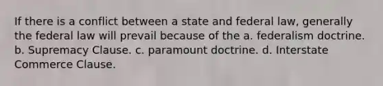 If there is a conflict between a state and federal law, generally the federal law will prevail because of the a. federalism doctrine. b. Supremacy Clause. c. paramount doctrine. d. Interstate Commerce Clause.