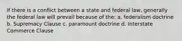 If there is a conflict between a state and federal law, generally the federal law will prevail because of the: a. federalism doctrine b. Supremacy Clause c. paramount doctrine d. Interstate Commerce Clause