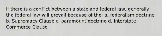 If there is a conflict between a state and federal law, generally the federal law will prevail because of the: a. federalism doctrine b. Supremacy Clause c. paramount doctrine d. Interstate Commerce Clause