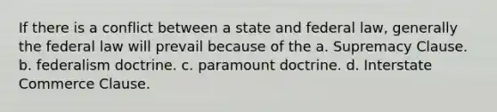 If there is a conflict between a state and federal law, generally the federal law will prevail because of the a. Supremacy Clause. b. federalism doctrine. c. paramount doctrine. d. Interstate Commerce Clause.