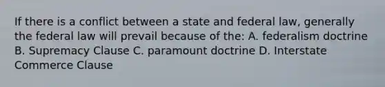 If there is a conflict between a state and federal law, generally the federal law will prevail because of the: A. federalism doctrine B. Supremacy Clause C. paramount doctrine D. Interstate Commerce Clause