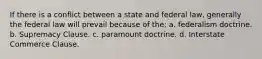 If there is a conflict between a state and federal law, generally the federal law will prevail because of the: a. federalism doctrine. b. Supremacy Clause. c. paramount doctrine. d. Interstate Commerce Clause.