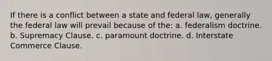 If there is a conflict between a state and federal law, generally the federal law will prevail because of the: a. federalism doctrine. b. Supremacy Clause. c. paramount doctrine. d. Interstate Commerce Clause.