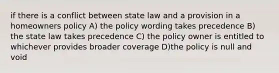 if there is a conflict between state law and a provision in a homeowners policy A) the policy wording takes precedence B) the state law takes precedence C) the policy owner is entitled to whichever provides broader coverage D)the policy is null and void